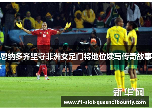 恩纳多齐坚守非洲女足门将地位续写传奇故事 恩纳多齐坚守非洲女足门将地位续写传奇故事