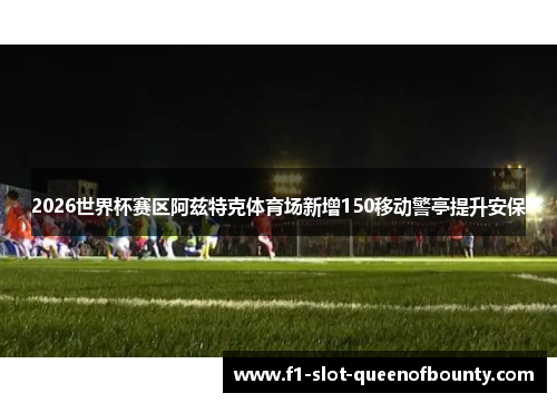 2026世界杯赛区阿兹特克体育场新增150移动警亭提升安保