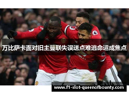 万比萨卡面对旧主曼联失误送点难逃命运成焦点