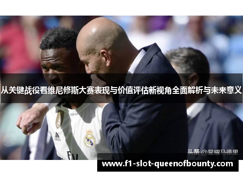 从关键战役看维尼修斯大赛表现与价值评估新视角全面解析与未来意义