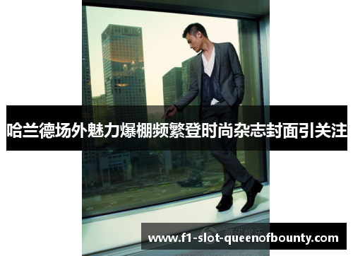 哈兰德场外魅力爆棚频繁登时尚杂志封面引关注 哈兰德场外魅力爆棚频繁登时尚杂志封面引关注